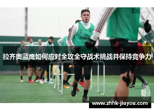 拉齐奥蓝鹰如何应对全攻全守战术挑战并保持竞争力 拉齐奥蓝鹰如何应对全攻全守战术挑战并保持竞争力