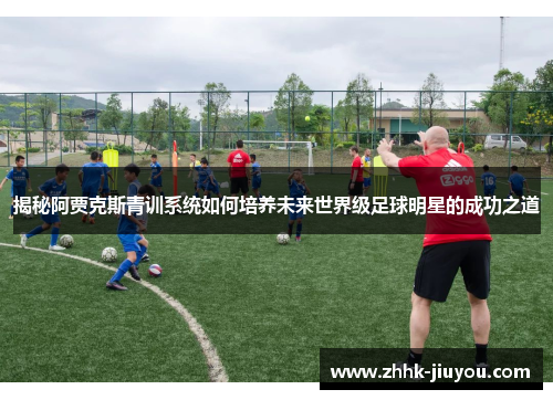 揭秘阿贾克斯青训系统如何培养未来世界级足球明星的成功之道 揭秘阿贾克斯青训系统如何培养未来世界级足球明星的成功之道