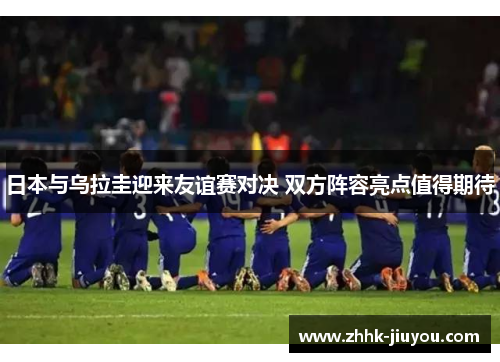 日本与乌拉圭迎来友谊赛对决 双方阵容亮点值得期待 日本与乌拉圭迎来友谊赛对决 双方阵容亮点值得期待