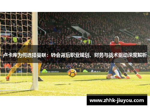 卢卡库为何选择曼联:转会背后职业规划、财务与战术驱动深度解析 卢卡库为何选择曼联:转会背后职业规划、财务与战术驱动深度解析