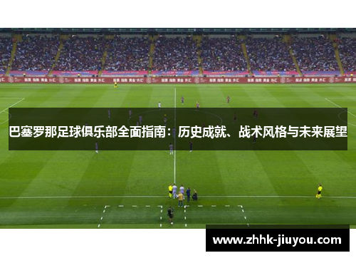 巴塞罗那足球俱乐部全面指南：历史成就、战术风格与未来展望