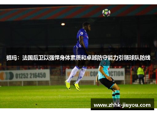 祖玛:法国后卫以强悍身体素质和卓越防守能力引领球队防线 祖玛:法国后卫以强悍身体素质和卓越防守能力引领球队防线