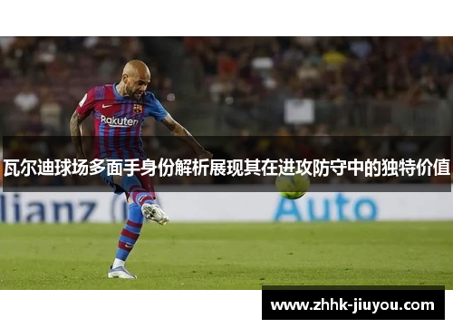 瓦尔迪球场多面手身份解析展现其在进攻防守中的独特价值