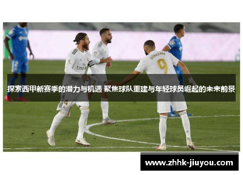 探索西甲新赛季的潜力与机遇 聚焦球队重建与年轻球员崛起的未来前景