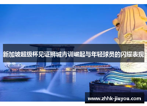 新加坡超级杯见证狮城青训崛起与年轻球员的闪耀表现
