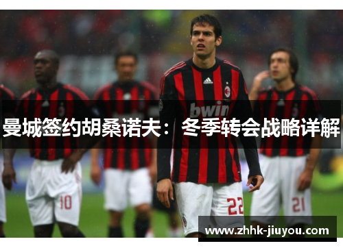 曼城签约胡桑诺夫：冬季转会战略详解