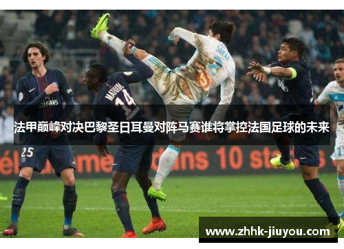 法甲巅峰对决巴黎圣日耳曼对阵马赛谁将掌控法国足球的未来