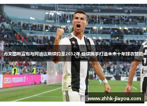 尤文图斯宣布与阿迪达斯续约至2032年 继续携手打造未来十年球衣赞助