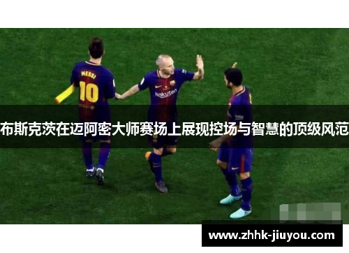 布斯克茨在迈阿密大师赛场上展现控场与智慧的顶级风范