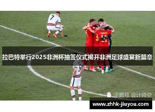 拉巴特举行2025非洲杯抽签仪式揭开非洲足球盛宴新篇章