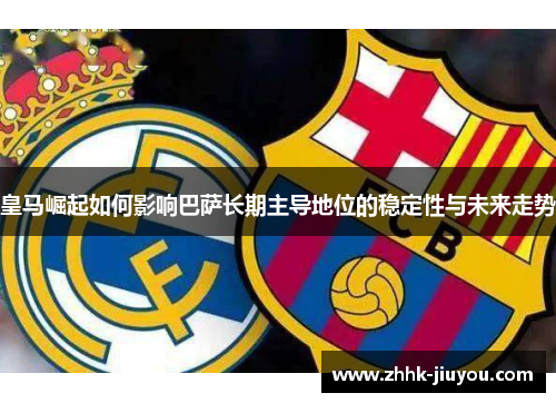 皇马崛起如何影响巴萨长期主导地位的稳定性与未来走势 皇马崛起如何影响巴萨长期主导地位的稳定性与未来走势