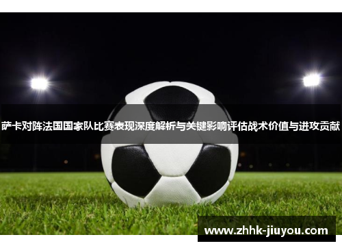 萨卡对阵法国国家队比赛表现深度解析与关键影响评估战术价值与进攻贡献