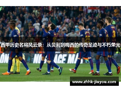 西甲历史名将风云录：从贝利到梅西的传奇足迹与不朽荣光