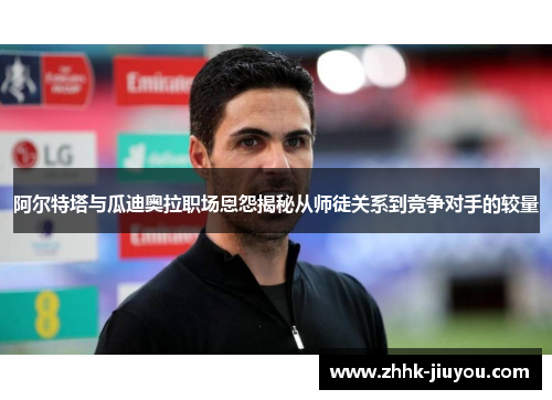 阿尔特塔与瓜迪奥拉职场恩怨揭秘从师徒关系到竞争对手的较量