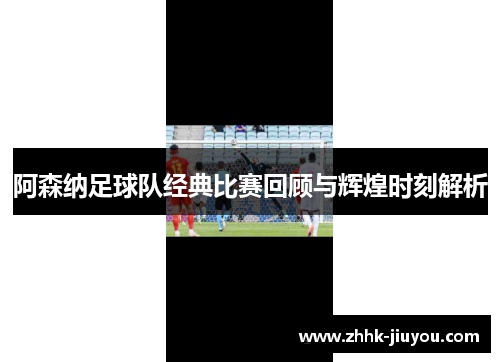 阿森纳足球队经典比赛回顾与辉煌时刻解析 阿森纳足球队经典比赛回顾与辉煌时刻解析