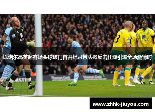 以诺尔高英超客场头球破门首开纪录带队掀反击狂潮引爆全场激情时 以诺尔高英超客场头球破门首开纪录带队掀反击狂潮引爆全场激情时