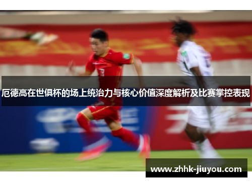 厄德高在世俱杯的场上统治力与核心价值深度解析及比赛掌控表现