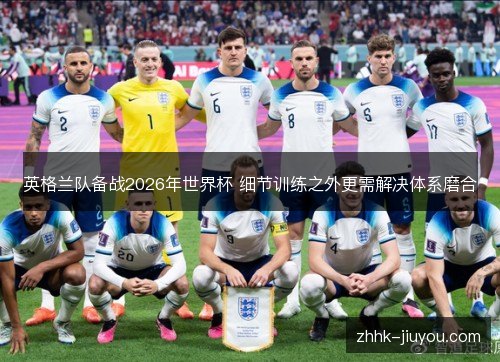 英格兰队备战2026年世界杯 细节训练之外更需解决体系磨合